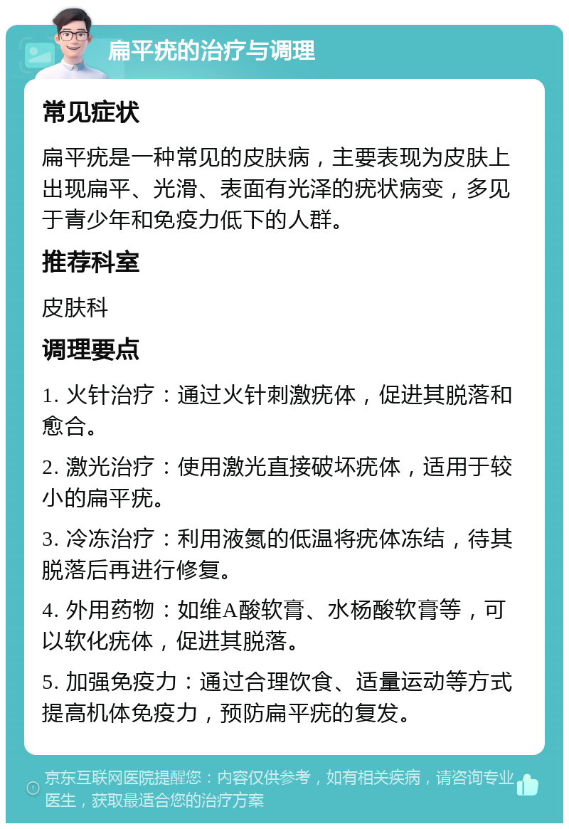 扁平疣的治疗与调理 常见症状 扁平疣是一种常见的皮肤病，主要表现为皮肤上出现扁平、光滑、表面有光泽的疣状病变，多见于青少年和免疫力低下的人群。 推荐科室 皮肤科 调理要点 1. 火针治疗：通过火针刺激疣体，促进其脱落和愈合。 2. 激光治疗：使用激光直接破坏疣体，适用于较小的扁平疣。 3. 冷冻治疗：利用液氮的低温将疣体冻结，待其脱落后再进行修复。 4. 外用药物：如维A酸软膏、水杨酸软膏等，可以软化疣体，促进其脱落。 5. 加强免疫力：通过合理饮食、适量运动等方式提高机体免疫力，预防扁平疣的复发。