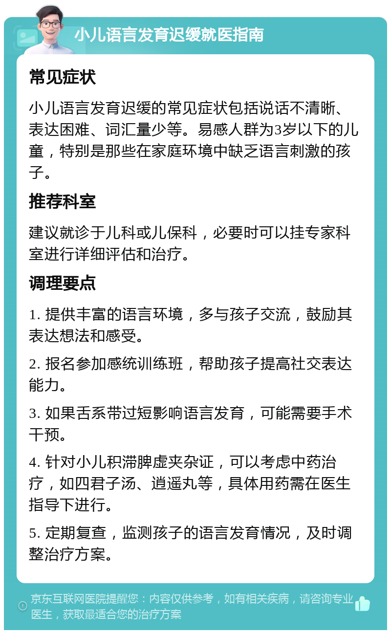 小儿语言发育迟缓就医指南 常见症状 小儿语言发育迟缓的常见症状包括说话不清晰、表达困难、词汇量少等。易感人群为3岁以下的儿童，特别是那些在家庭环境中缺乏语言刺激的孩子。 推荐科室 建议就诊于儿科或儿保科，必要时可以挂专家科室进行详细评估和治疗。 调理要点 1. 提供丰富的语言环境，多与孩子交流，鼓励其表达想法和感受。 2. 报名参加感统训练班，帮助孩子提高社交表达能力。 3. 如果舌系带过短影响语言发育，可能需要手术干预。 4. 针对小儿积滞脾虚夹杂证，可以考虑中药治疗，如四君子汤、逍遥丸等，具体用药需在医生指导下进行。 5. 定期复查，监测孩子的语言发育情况，及时调整治疗方案。