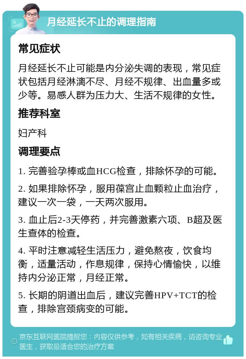 月经延长不止的调理指南 常见症状 月经延长不止可能是内分泌失调的表现，常见症状包括月经淋漓不尽、月经不规律、出血量多或少等。易感人群为压力大、生活不规律的女性。 推荐科室 妇产科 调理要点 1. 完善验孕棒或血HCG检查，排除怀孕的可能。 2. 如果排除怀孕，服用葆宫止血颗粒止血治疗，建议一次一袋，一天两次服用。 3. 血止后2-3天停药，并完善激素六项、B超及医生查体的检查。 4. 平时注意减轻生活压力，避免熬夜，饮食均衡，适量活动，作息规律，保持心情愉快，以维持内分泌正常，月经正常。 5. 长期的阴道出血后，建议完善HPV+TCT的检查，排除宫颈病变的可能。