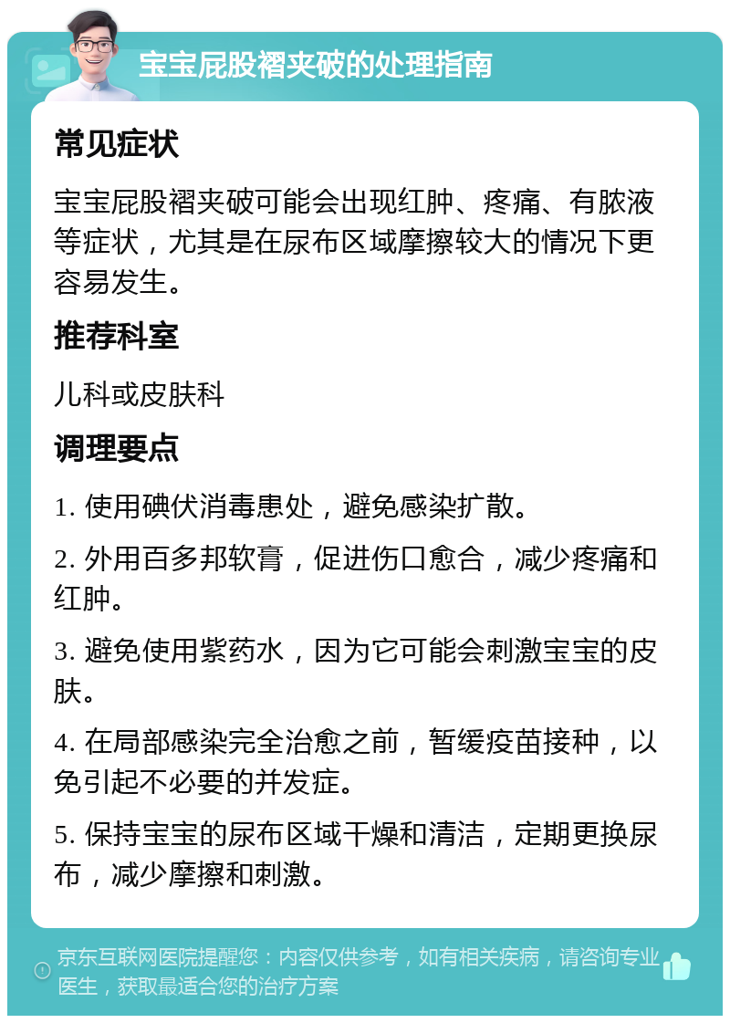 宝宝屁股褶夹破的处理指南 常见症状 宝宝屁股褶夹破可能会出现红肿、疼痛、有脓液等症状，尤其是在尿布区域摩擦较大的情况下更容易发生。 推荐科室 儿科或皮肤科 调理要点 1. 使用碘伏消毒患处，避免感染扩散。 2. 外用百多邦软膏，促进伤口愈合，减少疼痛和红肿。 3. 避免使用紫药水，因为它可能会刺激宝宝的皮肤。 4. 在局部感染完全治愈之前，暂缓疫苗接种，以免引起不必要的并发症。 5. 保持宝宝的尿布区域干燥和清洁，定期更换尿布，减少摩擦和刺激。