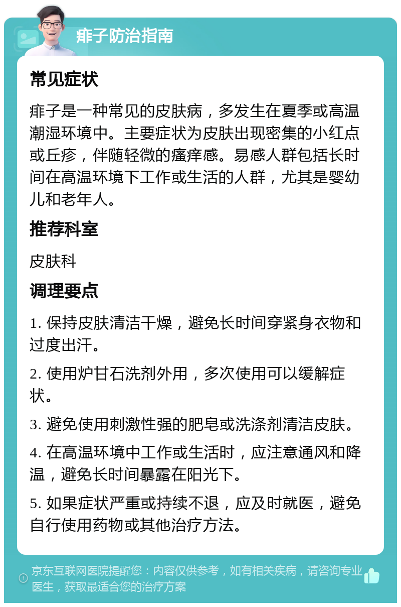 痱子防治指南 常见症状 痱子是一种常见的皮肤病，多发生在夏季或高温潮湿环境中。主要症状为皮肤出现密集的小红点或丘疹，伴随轻微的瘙痒感。易感人群包括长时间在高温环境下工作或生活的人群，尤其是婴幼儿和老年人。 推荐科室 皮肤科 调理要点 1. 保持皮肤清洁干燥，避免长时间穿紧身衣物和过度出汗。 2. 使用炉甘石洗剂外用，多次使用可以缓解症状。 3. 避免使用刺激性强的肥皂或洗涤剂清洁皮肤。 4. 在高温环境中工作或生活时，应注意通风和降温，避免长时间暴露在阳光下。 5. 如果症状严重或持续不退，应及时就医，避免自行使用药物或其他治疗方法。