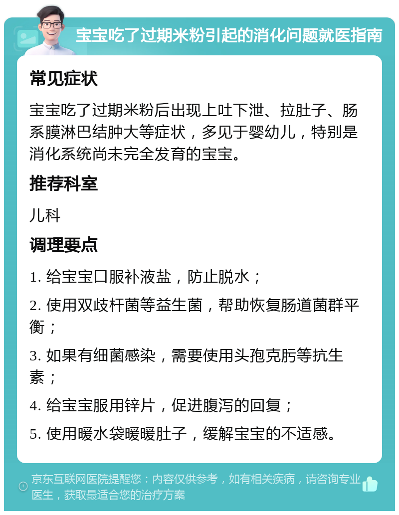 宝宝吃了过期米粉引起的消化问题就医指南 常见症状 宝宝吃了过期米粉后出现上吐下泄、拉肚子、肠系膜淋巴结肿大等症状，多见于婴幼儿，特别是消化系统尚未完全发育的宝宝。 推荐科室 儿科 调理要点 1. 给宝宝口服补液盐，防止脱水； 2. 使用双歧杆菌等益生菌，帮助恢复肠道菌群平衡； 3. 如果有细菌感染，需要使用头孢克肟等抗生素； 4. 给宝宝服用锌片，促进腹泻的回复； 5. 使用暖水袋暖暖肚子，缓解宝宝的不适感。