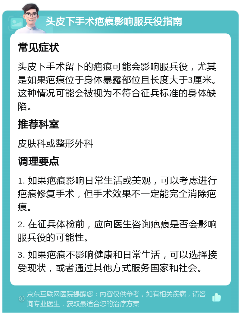 头皮下手术疤痕影响服兵役指南 常见症状 头皮下手术留下的疤痕可能会影响服兵役，尤其是如果疤痕位于身体暴露部位且长度大于3厘米。这种情况可能会被视为不符合征兵标准的身体缺陷。 推荐科室 皮肤科或整形外科 调理要点 1. 如果疤痕影响日常生活或美观，可以考虑进行疤痕修复手术，但手术效果不一定能完全消除疤痕。 2. 在征兵体检前，应向医生咨询疤痕是否会影响服兵役的可能性。 3. 如果疤痕不影响健康和日常生活，可以选择接受现状，或者通过其他方式服务国家和社会。