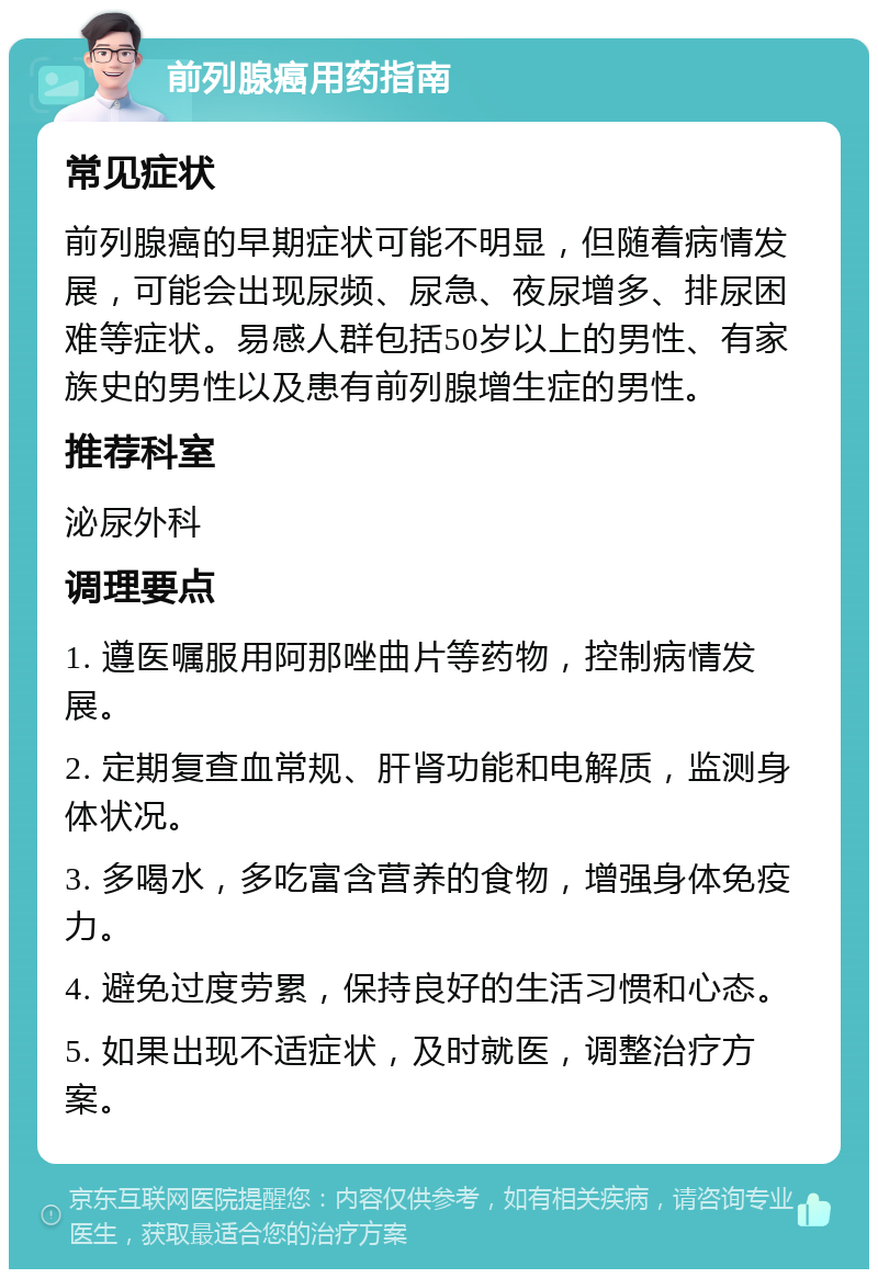 前列腺癌用药指南 常见症状 前列腺癌的早期症状可能不明显，但随着病情发展，可能会出现尿频、尿急、夜尿增多、排尿困难等症状。易感人群包括50岁以上的男性、有家族史的男性以及患有前列腺增生症的男性。 推荐科室 泌尿外科 调理要点 1. 遵医嘱服用阿那唑曲片等药物，控制病情发展。 2. 定期复查血常规、肝肾功能和电解质，监测身体状况。 3. 多喝水，多吃富含营养的食物，增强身体免疫力。 4. 避免过度劳累，保持良好的生活习惯和心态。 5. 如果出现不适症状，及时就医，调整治疗方案。