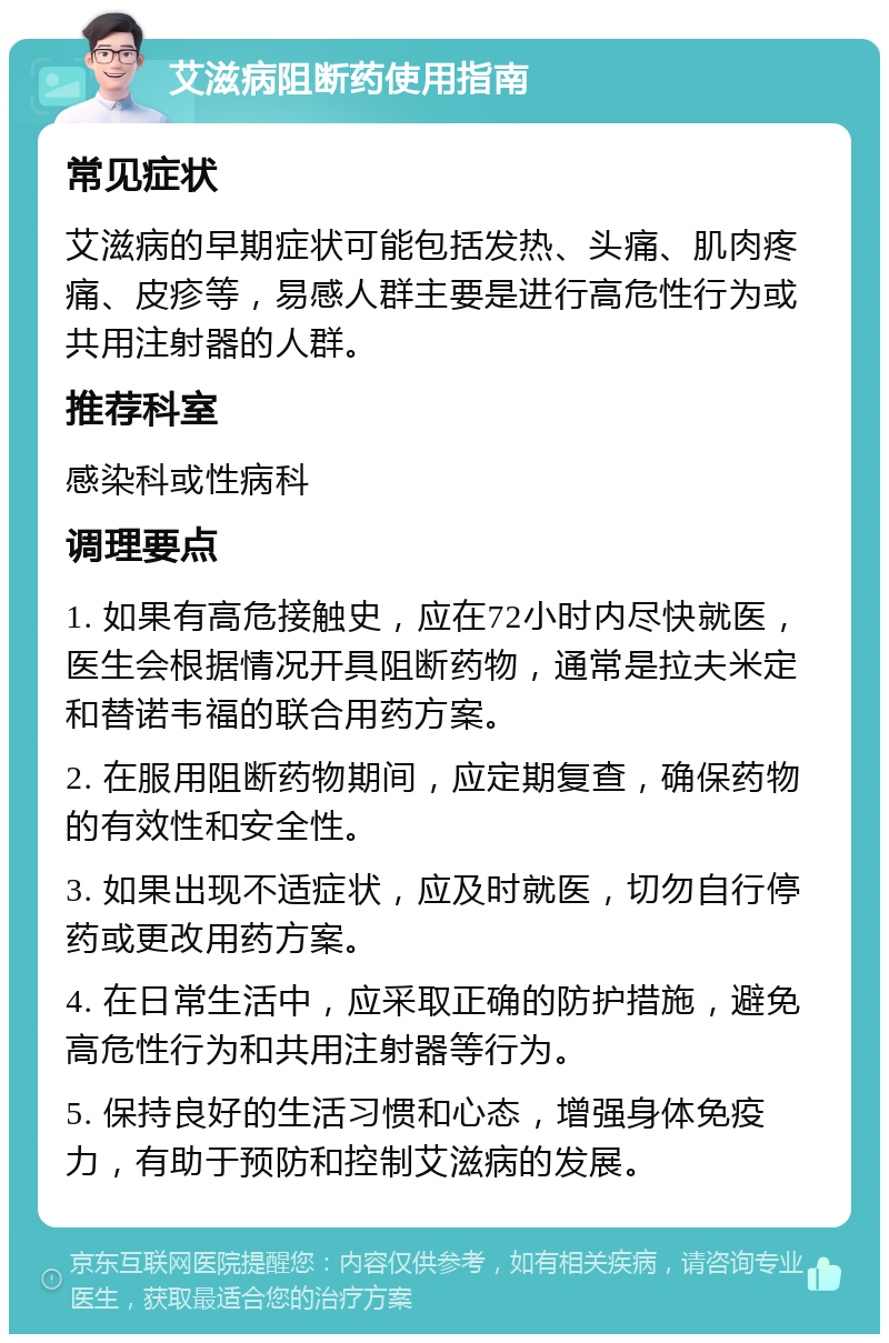 艾滋病阻断药使用指南 常见症状 艾滋病的早期症状可能包括发热、头痛、肌肉疼痛、皮疹等，易感人群主要是进行高危性行为或共用注射器的人群。 推荐科室 感染科或性病科 调理要点 1. 如果有高危接触史，应在72小时内尽快就医，医生会根据情况开具阻断药物，通常是拉夫米定和替诺韦福的联合用药方案。 2. 在服用阻断药物期间，应定期复查，确保药物的有效性和安全性。 3. 如果出现不适症状，应及时就医，切勿自行停药或更改用药方案。 4. 在日常生活中，应采取正确的防护措施，避免高危性行为和共用注射器等行为。 5. 保持良好的生活习惯和心态，增强身体免疫力，有助于预防和控制艾滋病的发展。