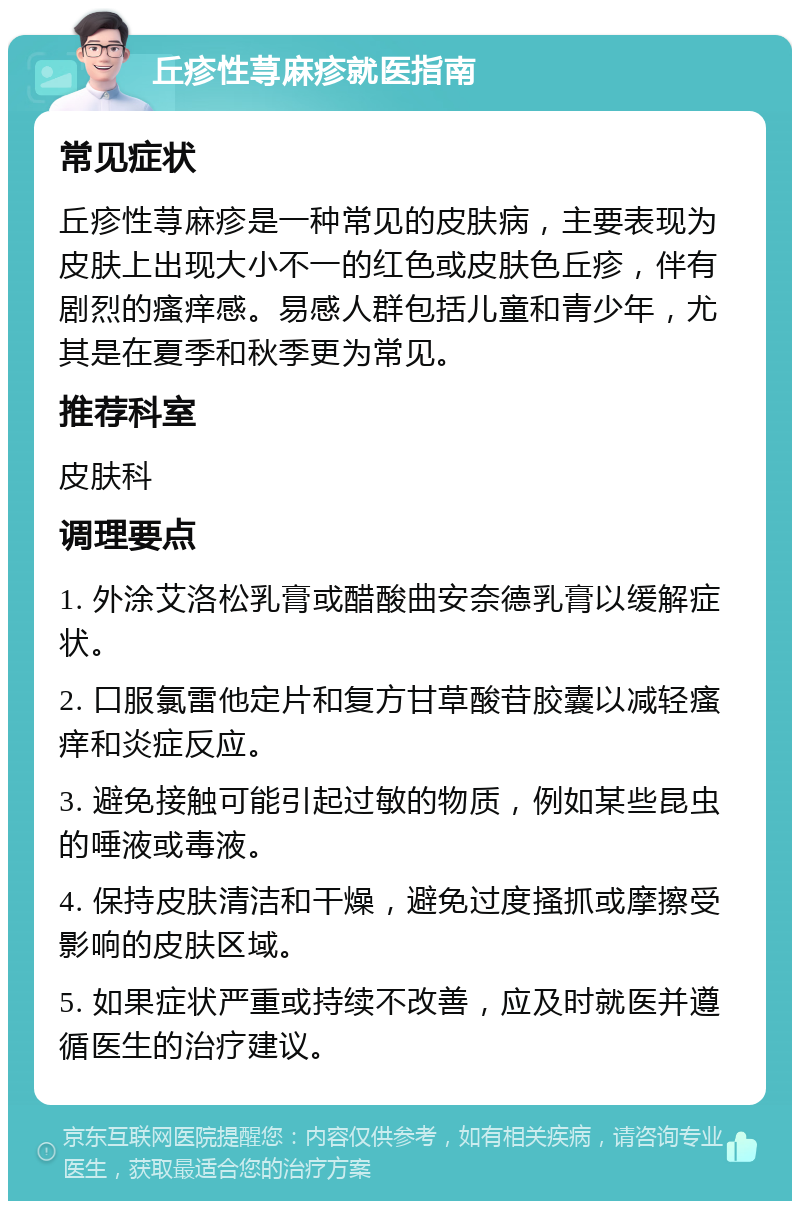 丘疹性荨麻疹就医指南 常见症状 丘疹性荨麻疹是一种常见的皮肤病，主要表现为皮肤上出现大小不一的红色或皮肤色丘疹，伴有剧烈的瘙痒感。易感人群包括儿童和青少年，尤其是在夏季和秋季更为常见。 推荐科室 皮肤科 调理要点 1. 外涂艾洛松乳膏或醋酸曲安奈德乳膏以缓解症状。 2. 口服氯雷他定片和复方甘草酸苷胶囊以减轻瘙痒和炎症反应。 3. 避免接触可能引起过敏的物质，例如某些昆虫的唾液或毒液。 4. 保持皮肤清洁和干燥，避免过度搔抓或摩擦受影响的皮肤区域。 5. 如果症状严重或持续不改善，应及时就医并遵循医生的治疗建议。