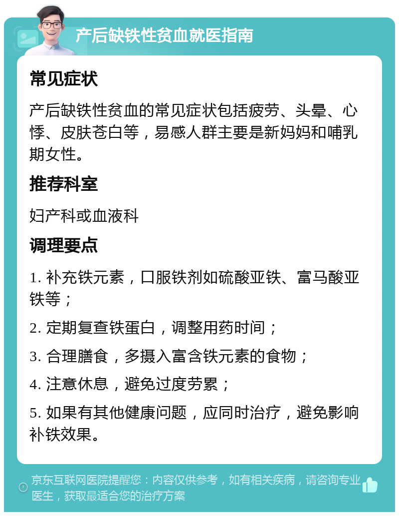 产后缺铁性贫血就医指南 常见症状 产后缺铁性贫血的常见症状包括疲劳、头晕、心悸、皮肤苍白等，易感人群主要是新妈妈和哺乳期女性。 推荐科室 妇产科或血液科 调理要点 1. 补充铁元素，口服铁剂如硫酸亚铁、富马酸亚铁等； 2. 定期复查铁蛋白，调整用药时间； 3. 合理膳食，多摄入富含铁元素的食物； 4. 注意休息，避免过度劳累； 5. 如果有其他健康问题，应同时治疗，避免影响补铁效果。