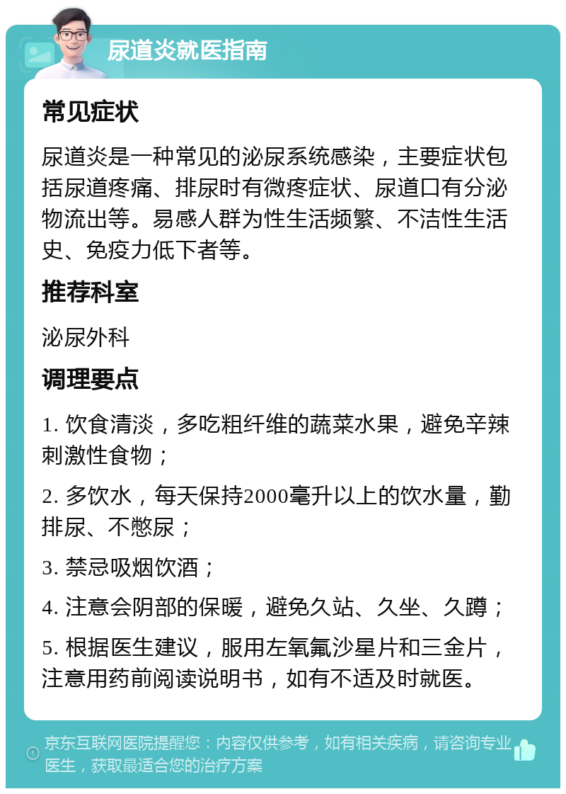 尿道炎就医指南 常见症状 尿道炎是一种常见的泌尿系统感染，主要症状包括尿道疼痛、排尿时有微疼症状、尿道口有分泌物流出等。易感人群为性生活频繁、不洁性生活史、免疫力低下者等。 推荐科室 泌尿外科 调理要点 1. 饮食清淡，多吃粗纤维的蔬菜水果，避免辛辣刺激性食物； 2. 多饮水，每天保持2000毫升以上的饮水量，勤排尿、不憋尿； 3. 禁忌吸烟饮酒； 4. 注意会阴部的保暖，避免久站、久坐、久蹲； 5. 根据医生建议，服用左氧氟沙星片和三金片，注意用药前阅读说明书，如有不适及时就医。