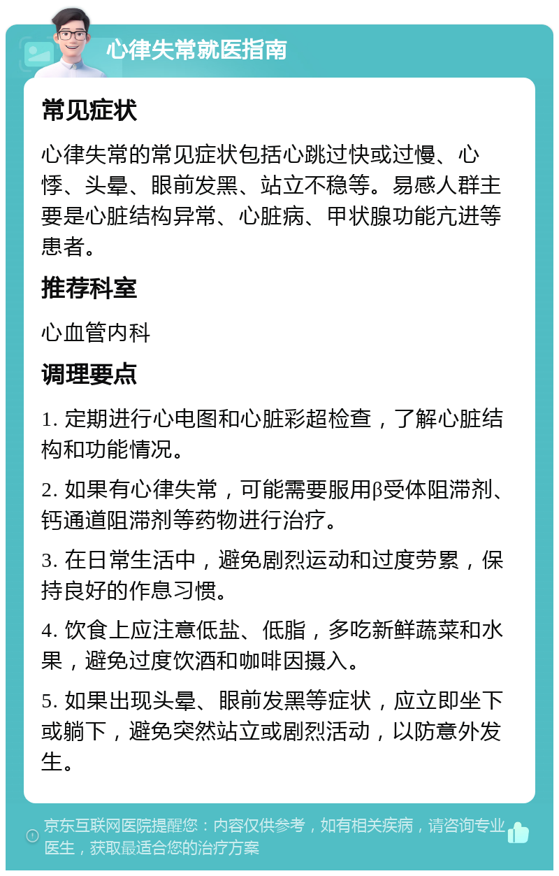 心律失常就医指南 常见症状 心律失常的常见症状包括心跳过快或过慢、心悸、头晕、眼前发黑、站立不稳等。易感人群主要是心脏结构异常、心脏病、甲状腺功能亢进等患者。 推荐科室 心血管内科 调理要点 1. 定期进行心电图和心脏彩超检查，了解心脏结构和功能情况。 2. 如果有心律失常，可能需要服用β受体阻滞剂、钙通道阻滞剂等药物进行治疗。 3. 在日常生活中，避免剧烈运动和过度劳累，保持良好的作息习惯。 4. 饮食上应注意低盐、低脂，多吃新鲜蔬菜和水果，避免过度饮酒和咖啡因摄入。 5. 如果出现头晕、眼前发黑等症状，应立即坐下或躺下，避免突然站立或剧烈活动，以防意外发生。