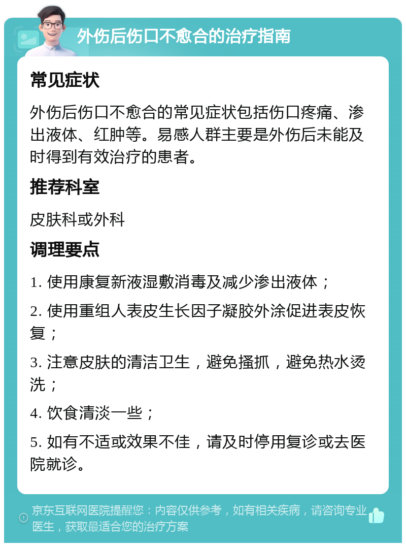 外伤后伤口不愈合的治疗指南 常见症状 外伤后伤口不愈合的常见症状包括伤口疼痛、渗出液体、红肿等。易感人群主要是外伤后未能及时得到有效治疗的患者。 推荐科室 皮肤科或外科 调理要点 1. 使用康复新液湿敷消毒及减少渗出液体； 2. 使用重组人表皮生长因子凝胶外涂促进表皮恢复； 3. 注意皮肤的清洁卫生，避免搔抓，避免热水烫洗； 4. 饮食清淡一些； 5. 如有不适或效果不佳，请及时停用复诊或去医院就诊。