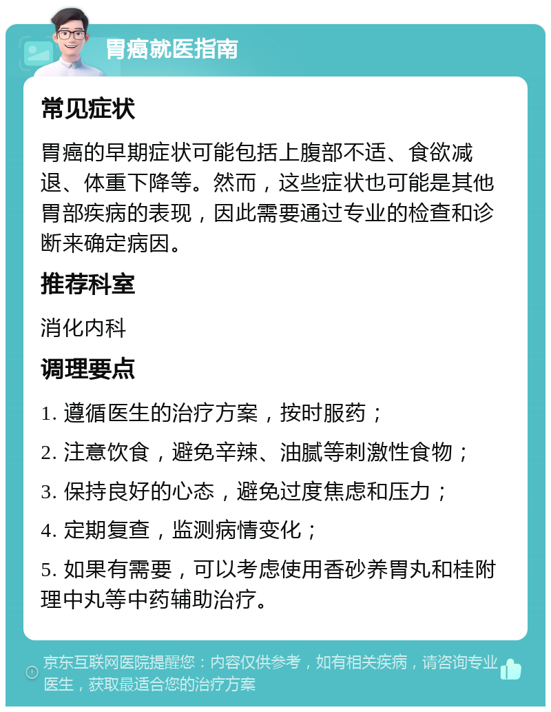 胃癌就医指南 常见症状 胃癌的早期症状可能包括上腹部不适、食欲减退、体重下降等。然而，这些症状也可能是其他胃部疾病的表现，因此需要通过专业的检查和诊断来确定病因。 推荐科室 消化内科 调理要点 1. 遵循医生的治疗方案，按时服药； 2. 注意饮食，避免辛辣、油腻等刺激性食物； 3. 保持良好的心态，避免过度焦虑和压力； 4. 定期复查，监测病情变化； 5. 如果有需要，可以考虑使用香砂养胃丸和桂附理中丸等中药辅助治疗。