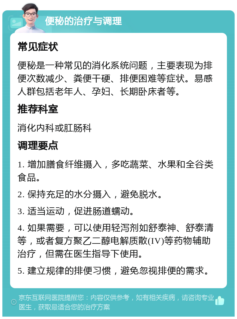 便秘的治疗与调理 常见症状 便秘是一种常见的消化系统问题，主要表现为排便次数减少、粪便干硬、排便困难等症状。易感人群包括老年人、孕妇、长期卧床者等。 推荐科室 消化内科或肛肠科 调理要点 1. 增加膳食纤维摄入，多吃蔬菜、水果和全谷类食品。 2. 保持充足的水分摄入，避免脱水。 3. 适当运动，促进肠道蠕动。 4. 如果需要，可以使用轻泻剂如舒泰神、舒泰清等，或者复方聚乙二醇电解质散(IV)等药物辅助治疗，但需在医生指导下使用。 5. 建立规律的排便习惯，避免忽视排便的需求。