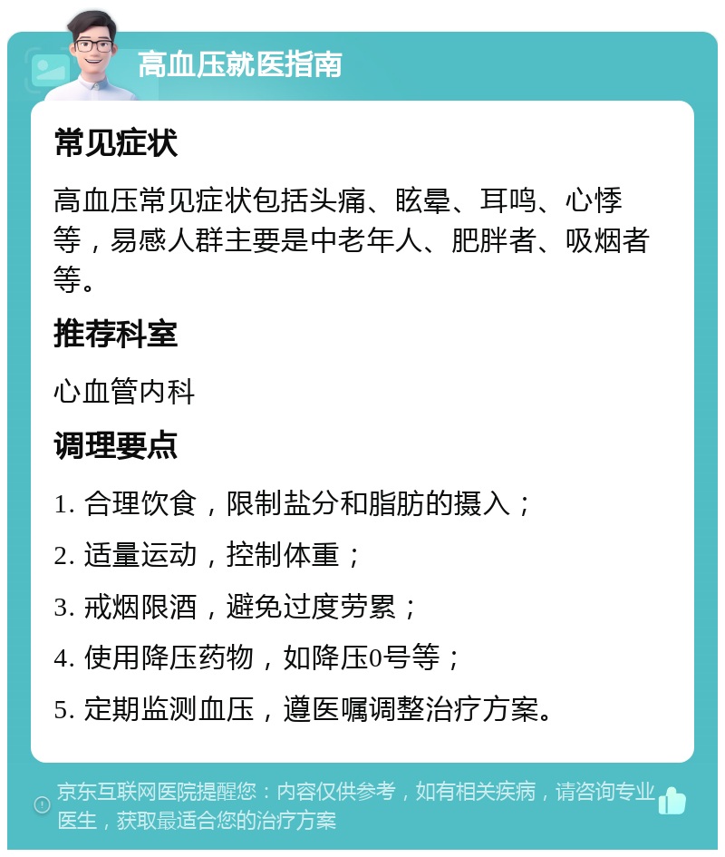 高血压就医指南 常见症状 高血压常见症状包括头痛、眩晕、耳鸣、心悸等，易感人群主要是中老年人、肥胖者、吸烟者等。 推荐科室 心血管内科 调理要点 1. 合理饮食，限制盐分和脂肪的摄入； 2. 适量运动，控制体重； 3. 戒烟限酒，避免过度劳累； 4. 使用降压药物，如降压0号等； 5. 定期监测血压，遵医嘱调整治疗方案。