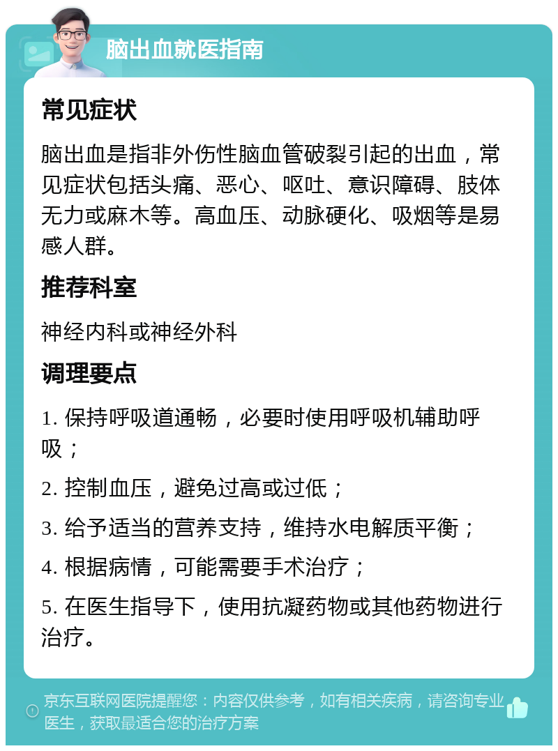 脑出血就医指南 常见症状 脑出血是指非外伤性脑血管破裂引起的出血，常见症状包括头痛、恶心、呕吐、意识障碍、肢体无力或麻木等。高血压、动脉硬化、吸烟等是易感人群。 推荐科室 神经内科或神经外科 调理要点 1. 保持呼吸道通畅，必要时使用呼吸机辅助呼吸； 2. 控制血压，避免过高或过低； 3. 给予适当的营养支持，维持水电解质平衡； 4. 根据病情，可能需要手术治疗； 5. 在医生指导下，使用抗凝药物或其他药物进行治疗。