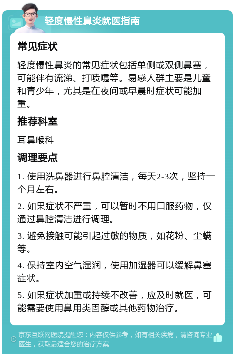 轻度慢性鼻炎就医指南 常见症状 轻度慢性鼻炎的常见症状包括单侧或双侧鼻塞，可能伴有流涕、打喷嚏等。易感人群主要是儿童和青少年，尤其是在夜间或早晨时症状可能加重。 推荐科室 耳鼻喉科 调理要点 1. 使用洗鼻器进行鼻腔清洁，每天2-3次，坚持一个月左右。 2. 如果症状不严重，可以暂时不用口服药物，仅通过鼻腔清洁进行调理。 3. 避免接触可能引起过敏的物质，如花粉、尘螨等。 4. 保持室内空气湿润，使用加湿器可以缓解鼻塞症状。 5. 如果症状加重或持续不改善，应及时就医，可能需要使用鼻用类固醇或其他药物治疗。