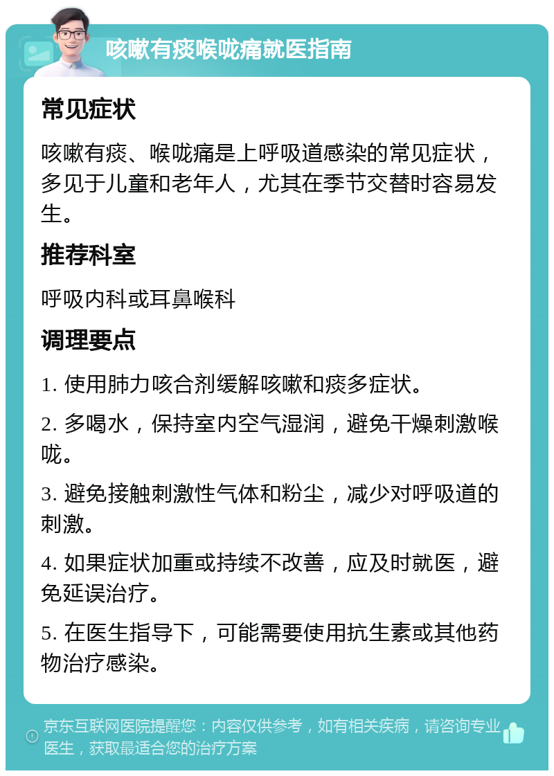 咳嗽有痰喉咙痛就医指南 常见症状 咳嗽有痰、喉咙痛是上呼吸道感染的常见症状，多见于儿童和老年人，尤其在季节交替时容易发生。 推荐科室 呼吸内科或耳鼻喉科 调理要点 1. 使用肺力咳合剂缓解咳嗽和痰多症状。 2. 多喝水，保持室内空气湿润，避免干燥刺激喉咙。 3. 避免接触刺激性气体和粉尘，减少对呼吸道的刺激。 4. 如果症状加重或持续不改善，应及时就医，避免延误治疗。 5. 在医生指导下，可能需要使用抗生素或其他药物治疗感染。