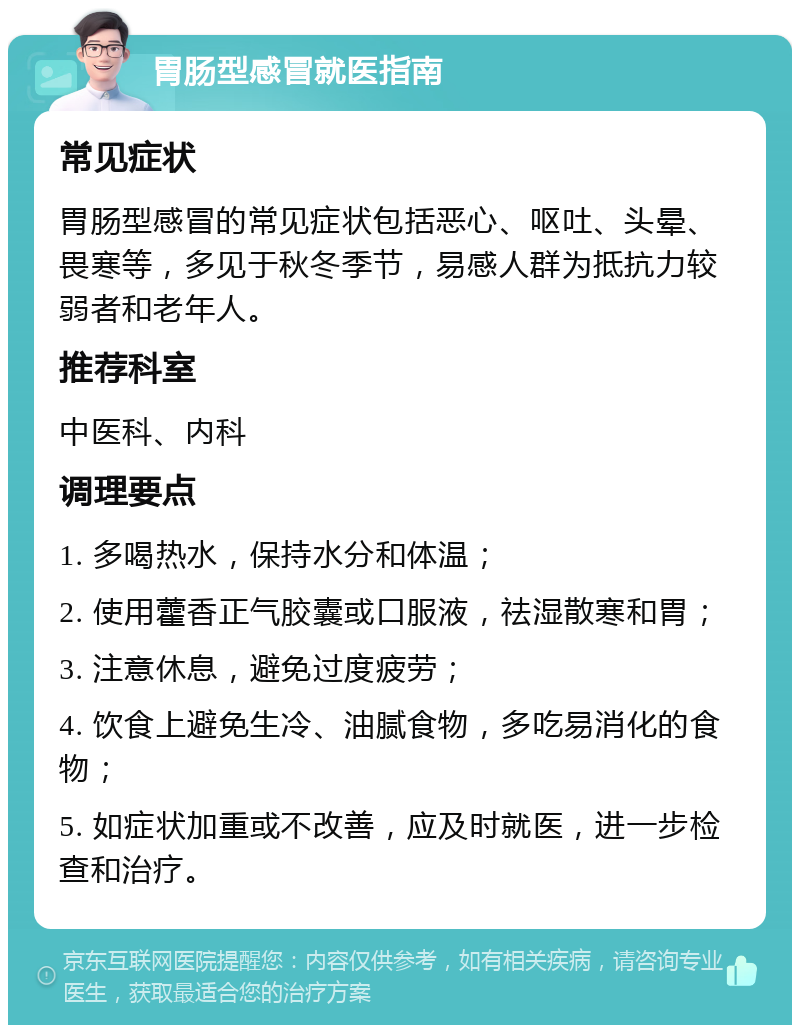 胃肠型感冒就医指南 常见症状 胃肠型感冒的常见症状包括恶心、呕吐、头晕、畏寒等，多见于秋冬季节，易感人群为抵抗力较弱者和老年人。 推荐科室 中医科、内科 调理要点 1. 多喝热水，保持水分和体温； 2. 使用藿香正气胶囊或口服液，祛湿散寒和胃； 3. 注意休息，避免过度疲劳； 4. 饮食上避免生冷、油腻食物，多吃易消化的食物； 5. 如症状加重或不改善，应及时就医，进一步检查和治疗。