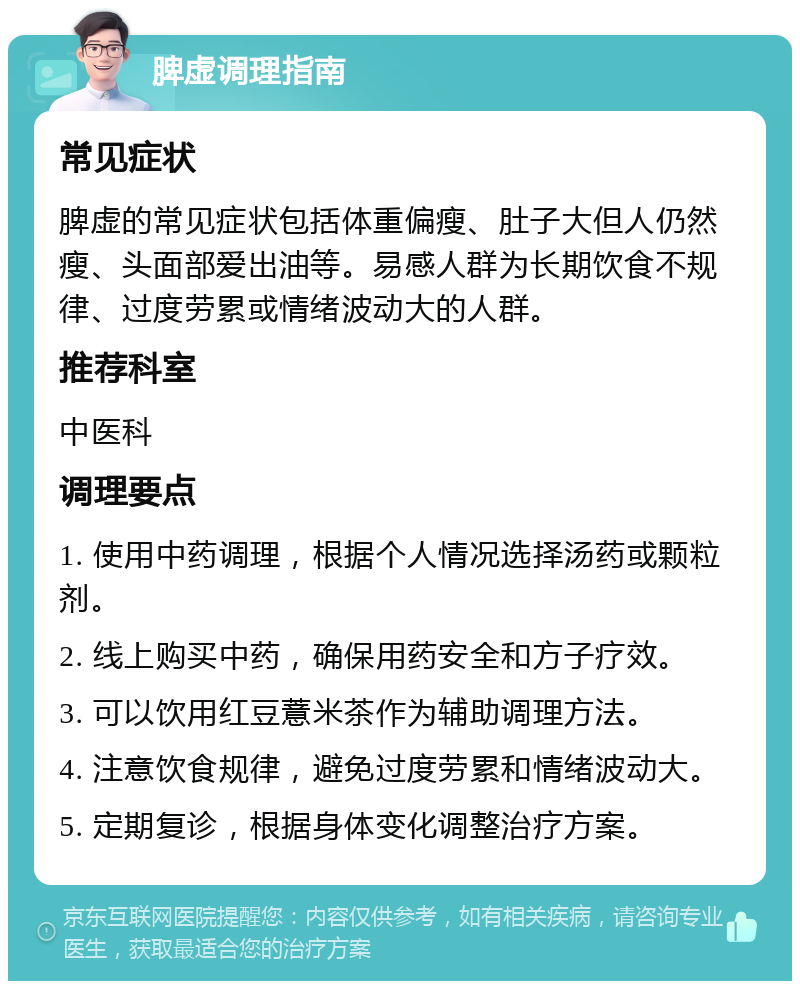 脾虚调理指南 常见症状 脾虚的常见症状包括体重偏瘦、肚子大但人仍然瘦、头面部爱出油等。易感人群为长期饮食不规律、过度劳累或情绪波动大的人群。 推荐科室 中医科 调理要点 1. 使用中药调理，根据个人情况选择汤药或颗粒剂。 2. 线上购买中药，确保用药安全和方子疗效。 3. 可以饮用红豆薏米茶作为辅助调理方法。 4. 注意饮食规律，避免过度劳累和情绪波动大。 5. 定期复诊，根据身体变化调整治疗方案。