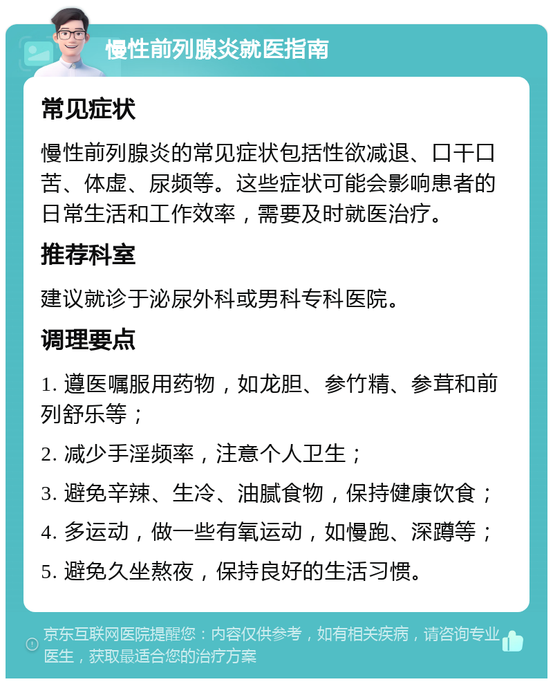 慢性前列腺炎就医指南 常见症状 慢性前列腺炎的常见症状包括性欲减退、口干口苦、体虚、尿频等。这些症状可能会影响患者的日常生活和工作效率，需要及时就医治疗。 推荐科室 建议就诊于泌尿外科或男科专科医院。 调理要点 1. 遵医嘱服用药物，如龙胆、参竹精、参茸和前列舒乐等； 2. 减少手淫频率，注意个人卫生； 3. 避免辛辣、生冷、油腻食物，保持健康饮食； 4. 多运动，做一些有氧运动，如慢跑、深蹲等； 5. 避免久坐熬夜，保持良好的生活习惯。