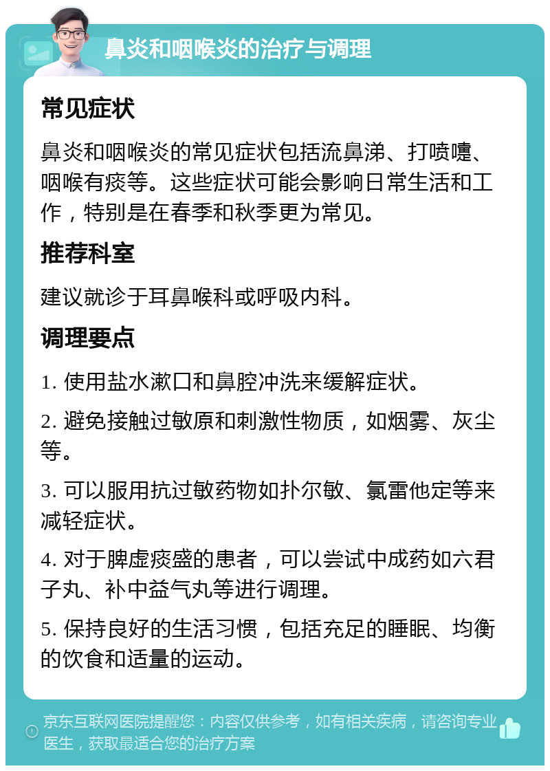 鼻炎和咽喉炎的治疗与调理 常见症状 鼻炎和咽喉炎的常见症状包括流鼻涕、打喷嚏、咽喉有痰等。这些症状可能会影响日常生活和工作，特别是在春季和秋季更为常见。 推荐科室 建议就诊于耳鼻喉科或呼吸内科。 调理要点 1. 使用盐水漱口和鼻腔冲洗来缓解症状。 2. 避免接触过敏原和刺激性物质，如烟雾、灰尘等。 3. 可以服用抗过敏药物如扑尔敏、氯雷他定等来减轻症状。 4. 对于脾虚痰盛的患者，可以尝试中成药如六君子丸、补中益气丸等进行调理。 5. 保持良好的生活习惯，包括充足的睡眠、均衡的饮食和适量的运动。