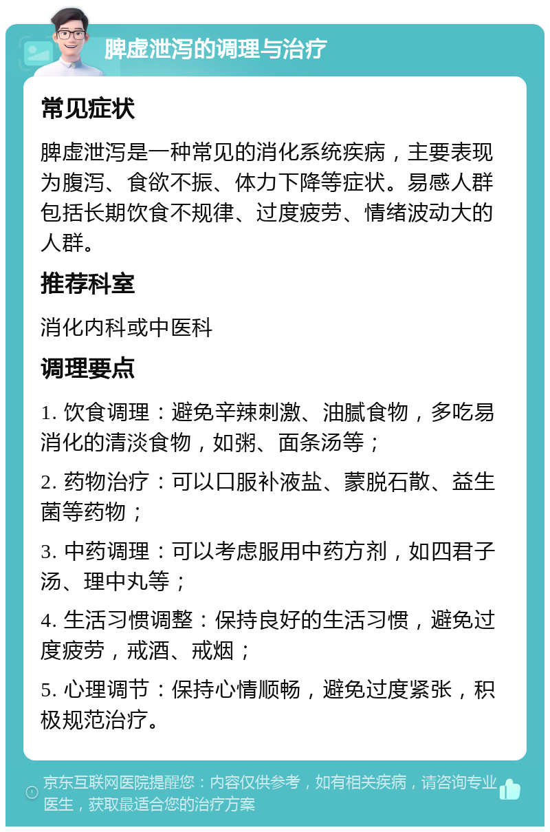 脾虚泄泻的调理与治疗 常见症状 脾虚泄泻是一种常见的消化系统疾病，主要表现为腹泻、食欲不振、体力下降等症状。易感人群包括长期饮食不规律、过度疲劳、情绪波动大的人群。 推荐科室 消化内科或中医科 调理要点 1. 饮食调理：避免辛辣刺激、油腻食物，多吃易消化的清淡食物，如粥、面条汤等； 2. 药物治疗：可以口服补液盐、蒙脱石散、益生菌等药物； 3. 中药调理：可以考虑服用中药方剂，如四君子汤、理中丸等； 4. 生活习惯调整：保持良好的生活习惯，避免过度疲劳，戒酒、戒烟； 5. 心理调节：保持心情顺畅，避免过度紧张，积极规范治疗。