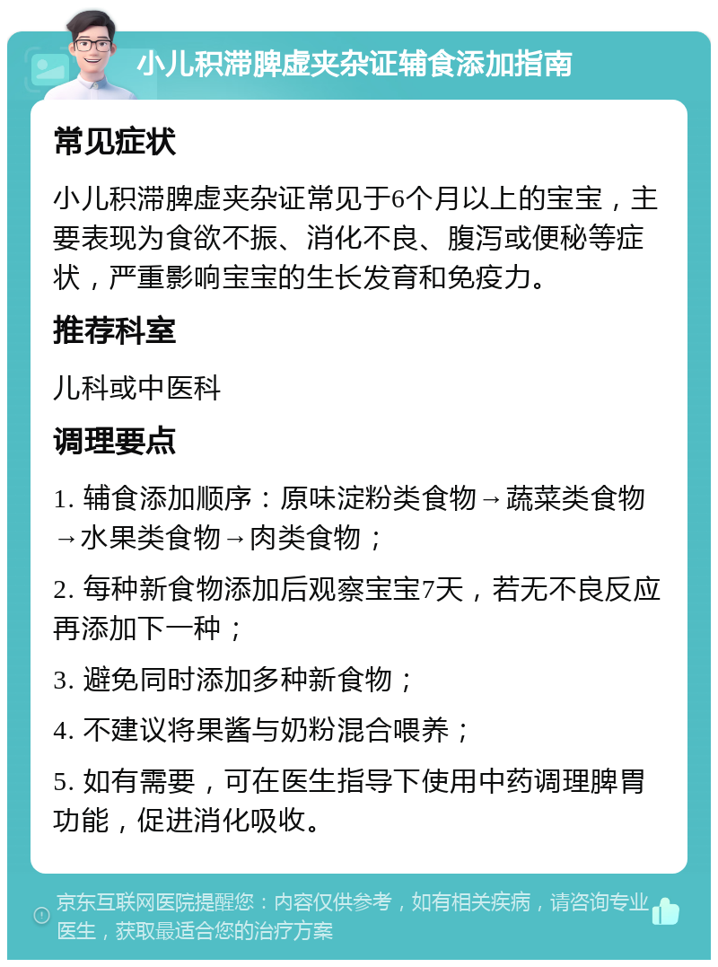 小儿积滞脾虚夹杂证辅食添加指南 常见症状 小儿积滞脾虚夹杂证常见于6个月以上的宝宝，主要表现为食欲不振、消化不良、腹泻或便秘等症状，严重影响宝宝的生长发育和免疫力。 推荐科室 儿科或中医科 调理要点 1. 辅食添加顺序：原味淀粉类食物→蔬菜类食物→水果类食物→肉类食物； 2. 每种新食物添加后观察宝宝7天，若无不良反应再添加下一种； 3. 避免同时添加多种新食物； 4. 不建议将果酱与奶粉混合喂养； 5. 如有需要，可在医生指导下使用中药调理脾胃功能，促进消化吸收。