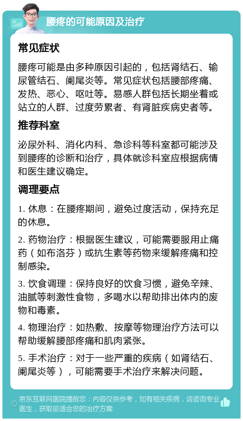 腰疼的可能原因及治疗 常见症状 腰疼可能是由多种原因引起的，包括肾结石、输尿管结石、阑尾炎等。常见症状包括腰部疼痛、发热、恶心、呕吐等。易感人群包括长期坐着或站立的人群、过度劳累者、有肾脏疾病史者等。 推荐科室 泌尿外科、消化内科、急诊科等科室都可能涉及到腰疼的诊断和治疗，具体就诊科室应根据病情和医生建议确定。 调理要点 1. 休息：在腰疼期间，避免过度活动，保持充足的休息。 2. 药物治疗：根据医生建议，可能需要服用止痛药（如布洛芬）或抗生素等药物来缓解疼痛和控制感染。 3. 饮食调理：保持良好的饮食习惯，避免辛辣、油腻等刺激性食物，多喝水以帮助排出体内的废物和毒素。 4. 物理治疗：如热敷、按摩等物理治疗方法可以帮助缓解腰部疼痛和肌肉紧张。 5. 手术治疗：对于一些严重的疾病（如肾结石、阑尾炎等），可能需要手术治疗来解决问题。