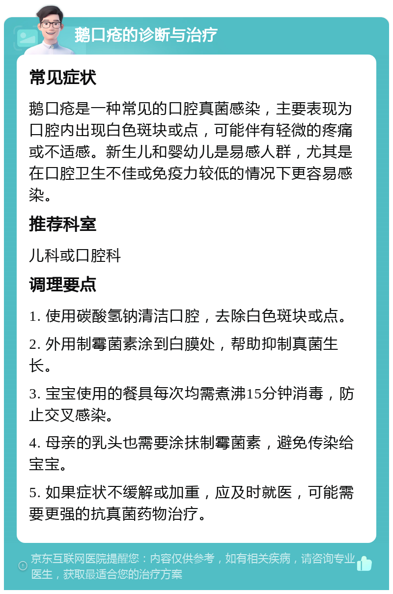 鹅口疮的诊断与治疗 常见症状 鹅口疮是一种常见的口腔真菌感染，主要表现为口腔内出现白色斑块或点，可能伴有轻微的疼痛或不适感。新生儿和婴幼儿是易感人群，尤其是在口腔卫生不佳或免疫力较低的情况下更容易感染。 推荐科室 儿科或口腔科 调理要点 1. 使用碳酸氢钠清洁口腔，去除白色斑块或点。 2. 外用制霉菌素涂到白膜处，帮助抑制真菌生长。 3. 宝宝使用的餐具每次均需煮沸15分钟消毒，防止交叉感染。 4. 母亲的乳头也需要涂抹制霉菌素，避免传染给宝宝。 5. 如果症状不缓解或加重，应及时就医，可能需要更强的抗真菌药物治疗。