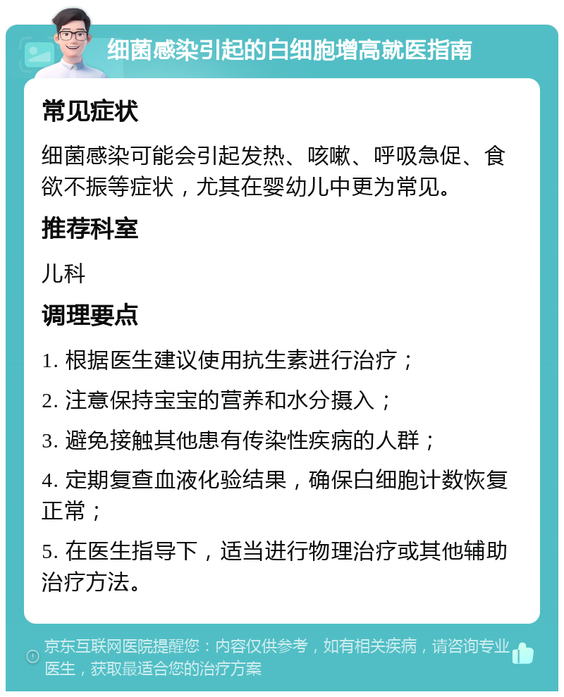 细菌感染引起的白细胞增高就医指南 常见症状 细菌感染可能会引起发热、咳嗽、呼吸急促、食欲不振等症状，尤其在婴幼儿中更为常见。 推荐科室 儿科 调理要点 1. 根据医生建议使用抗生素进行治疗； 2. 注意保持宝宝的营养和水分摄入； 3. 避免接触其他患有传染性疾病的人群； 4. 定期复查血液化验结果，确保白细胞计数恢复正常； 5. 在医生指导下，适当进行物理治疗或其他辅助治疗方法。