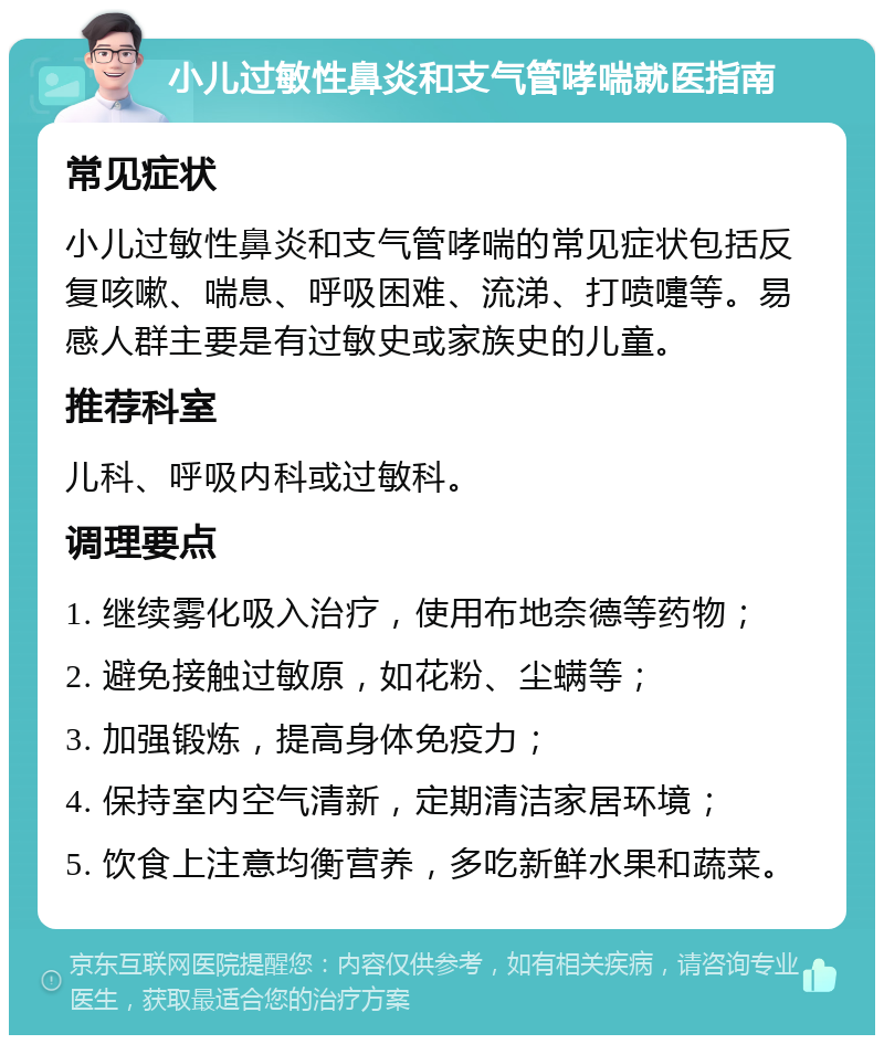 小儿过敏性鼻炎和支气管哮喘就医指南 常见症状 小儿过敏性鼻炎和支气管哮喘的常见症状包括反复咳嗽、喘息、呼吸困难、流涕、打喷嚏等。易感人群主要是有过敏史或家族史的儿童。 推荐科室 儿科、呼吸内科或过敏科。 调理要点 1. 继续雾化吸入治疗，使用布地奈德等药物； 2. 避免接触过敏原，如花粉、尘螨等； 3. 加强锻炼，提高身体免疫力； 4. 保持室内空气清新，定期清洁家居环境； 5. 饮食上注意均衡营养，多吃新鲜水果和蔬菜。