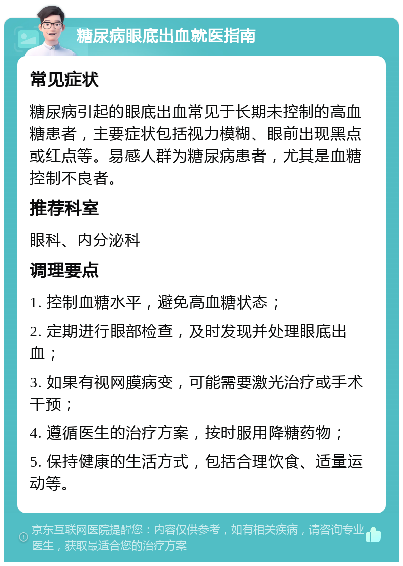 糖尿病眼底出血就医指南 常见症状 糖尿病引起的眼底出血常见于长期未控制的高血糖患者，主要症状包括视力模糊、眼前出现黑点或红点等。易感人群为糖尿病患者，尤其是血糖控制不良者。 推荐科室 眼科、内分泌科 调理要点 1. 控制血糖水平，避免高血糖状态； 2. 定期进行眼部检查，及时发现并处理眼底出血； 3. 如果有视网膜病变，可能需要激光治疗或手术干预； 4. 遵循医生的治疗方案，按时服用降糖药物； 5. 保持健康的生活方式，包括合理饮食、适量运动等。