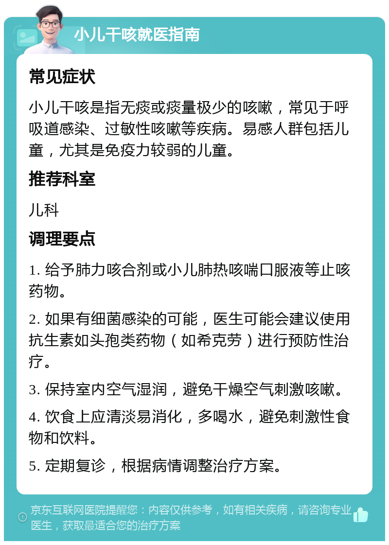 小儿干咳就医指南 常见症状 小儿干咳是指无痰或痰量极少的咳嗽，常见于呼吸道感染、过敏性咳嗽等疾病。易感人群包括儿童，尤其是免疫力较弱的儿童。 推荐科室 儿科 调理要点 1. 给予肺力咳合剂或小儿肺热咳喘口服液等止咳药物。 2. 如果有细菌感染的可能，医生可能会建议使用抗生素如头孢类药物（如希克劳）进行预防性治疗。 3. 保持室内空气湿润，避免干燥空气刺激咳嗽。 4. 饮食上应清淡易消化，多喝水，避免刺激性食物和饮料。 5. 定期复诊，根据病情调整治疗方案。