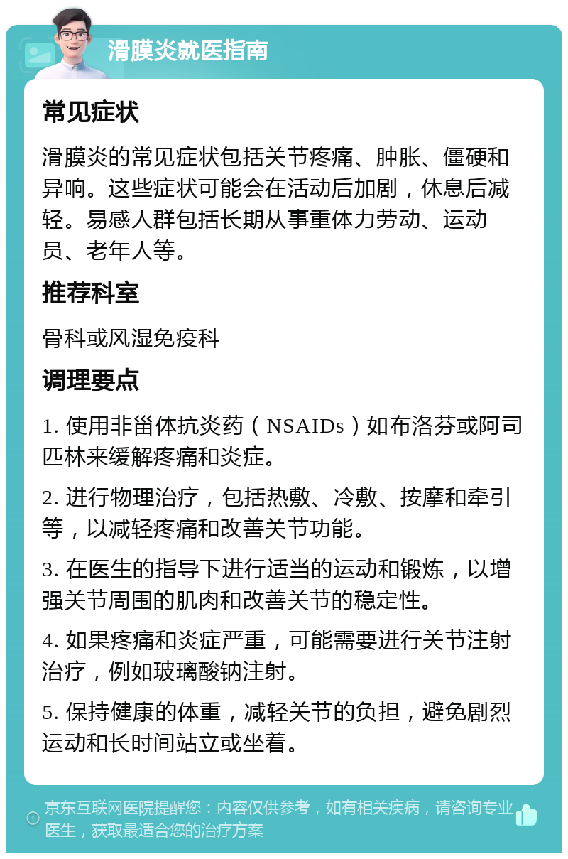 滑膜炎就医指南 常见症状 滑膜炎的常见症状包括关节疼痛、肿胀、僵硬和异响。这些症状可能会在活动后加剧，休息后减轻。易感人群包括长期从事重体力劳动、运动员、老年人等。 推荐科室 骨科或风湿免疫科 调理要点 1. 使用非甾体抗炎药（NSAIDs）如布洛芬或阿司匹林来缓解疼痛和炎症。 2. 进行物理治疗，包括热敷、冷敷、按摩和牵引等，以减轻疼痛和改善关节功能。 3. 在医生的指导下进行适当的运动和锻炼，以增强关节周围的肌肉和改善关节的稳定性。 4. 如果疼痛和炎症严重，可能需要进行关节注射治疗，例如玻璃酸钠注射。 5. 保持健康的体重，减轻关节的负担，避免剧烈运动和长时间站立或坐着。