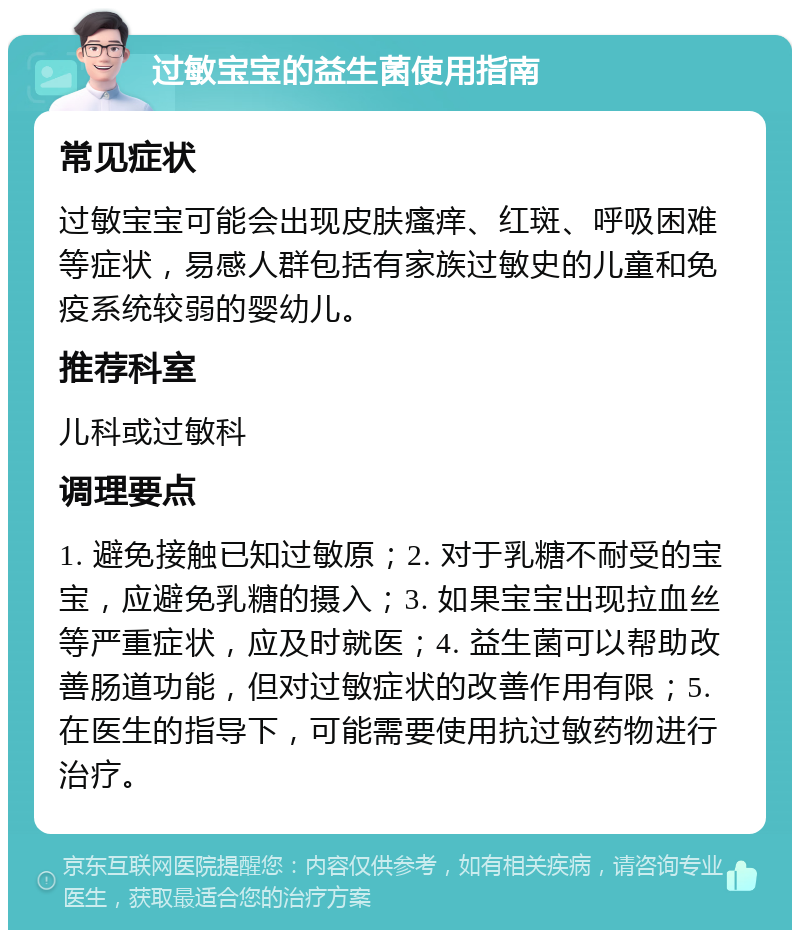 过敏宝宝的益生菌使用指南 常见症状 过敏宝宝可能会出现皮肤瘙痒、红斑、呼吸困难等症状，易感人群包括有家族过敏史的儿童和免疫系统较弱的婴幼儿。 推荐科室 儿科或过敏科 调理要点 1. 避免接触已知过敏原；2. 对于乳糖不耐受的宝宝，应避免乳糖的摄入；3. 如果宝宝出现拉血丝等严重症状，应及时就医；4. 益生菌可以帮助改善肠道功能，但对过敏症状的改善作用有限；5. 在医生的指导下，可能需要使用抗过敏药物进行治疗。