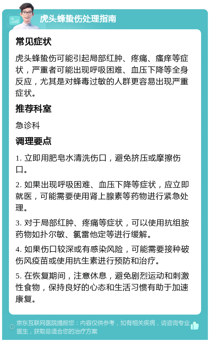 虎头蜂蛰伤处理指南 常见症状 虎头蜂蛰伤可能引起局部红肿、疼痛、瘙痒等症状，严重者可能出现呼吸困难、血压下降等全身反应，尤其是对蜂毒过敏的人群更容易出现严重症状。 推荐科室 急诊科 调理要点 1. 立即用肥皂水清洗伤口，避免挤压或摩擦伤口。 2. 如果出现呼吸困难、血压下降等症状，应立即就医，可能需要使用肾上腺素等药物进行紧急处理。 3. 对于局部红肿、疼痛等症状，可以使用抗组胺药物如扑尔敏、氯雷他定等进行缓解。 4. 如果伤口较深或有感染风险，可能需要接种破伤风疫苗或使用抗生素进行预防和治疗。 5. 在恢复期间，注意休息，避免剧烈运动和刺激性食物，保持良好的心态和生活习惯有助于加速康复。