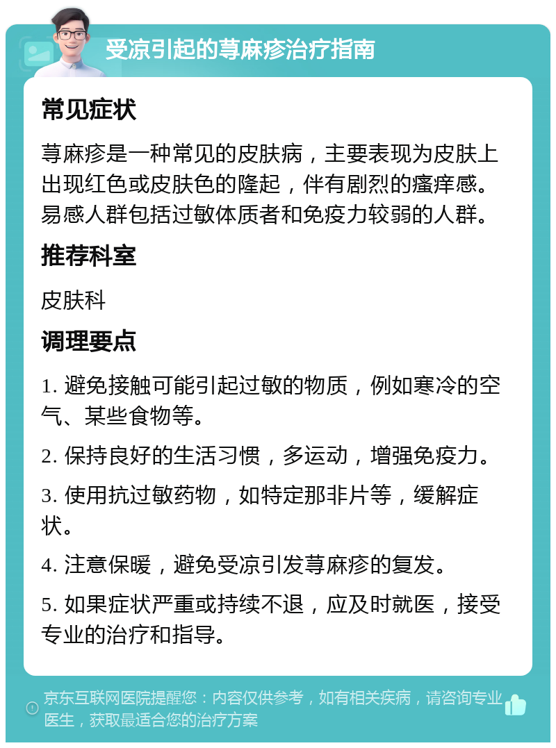 受凉引起的荨麻疹治疗指南 常见症状 荨麻疹是一种常见的皮肤病，主要表现为皮肤上出现红色或皮肤色的隆起，伴有剧烈的瘙痒感。易感人群包括过敏体质者和免疫力较弱的人群。 推荐科室 皮肤科 调理要点 1. 避免接触可能引起过敏的物质，例如寒冷的空气、某些食物等。 2. 保持良好的生活习惯，多运动，增强免疫力。 3. 使用抗过敏药物，如特定那非片等，缓解症状。 4. 注意保暖，避免受凉引发荨麻疹的复发。 5. 如果症状严重或持续不退，应及时就医，接受专业的治疗和指导。