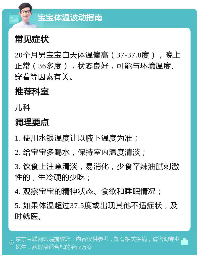 宝宝体温波动指南 常见症状 20个月男宝宝白天体温偏高（37-37.8度），晚上正常（36多度），状态良好，可能与环境温度、穿着等因素有关。 推荐科室 儿科 调理要点 1. 使用水银温度计以腋下温度为准； 2. 给宝宝多喝水，保持室内温度清淡； 3. 饮食上注意清淡，易消化，少食辛辣油腻刺激性的，生冷硬的少吃； 4. 观察宝宝的精神状态、食欲和睡眠情况； 5. 如果体温超过37.5度或出现其他不适症状，及时就医。