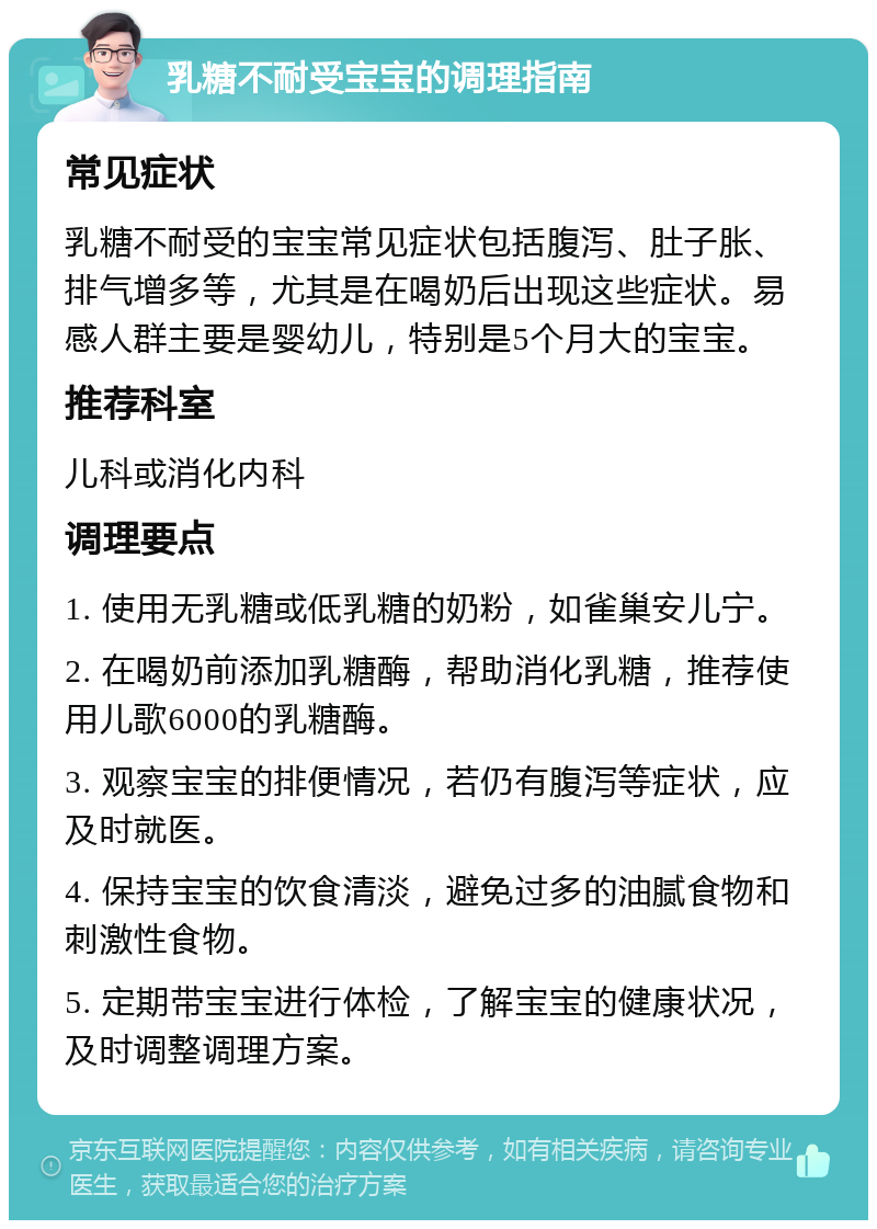 乳糖不耐受宝宝的调理指南 常见症状 乳糖不耐受的宝宝常见症状包括腹泻、肚子胀、排气增多等，尤其是在喝奶后出现这些症状。易感人群主要是婴幼儿，特别是5个月大的宝宝。 推荐科室 儿科或消化内科 调理要点 1. 使用无乳糖或低乳糖的奶粉，如雀巢安儿宁。 2. 在喝奶前添加乳糖酶，帮助消化乳糖，推荐使用儿歌6000的乳糖酶。 3. 观察宝宝的排便情况，若仍有腹泻等症状，应及时就医。 4. 保持宝宝的饮食清淡，避免过多的油腻食物和刺激性食物。 5. 定期带宝宝进行体检，了解宝宝的健康状况，及时调整调理方案。