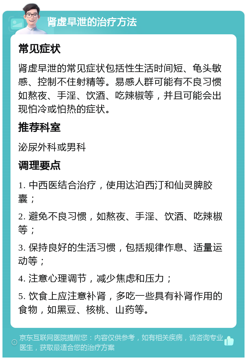 肾虚早泄的治疗方法 常见症状 肾虚早泄的常见症状包括性生活时间短、龟头敏感、控制不住射精等。易感人群可能有不良习惯如熬夜、手淫、饮酒、吃辣椒等，并且可能会出现怕冷或怕热的症状。 推荐科室 泌尿外科或男科 调理要点 1. 中西医结合治疗，使用达泊西汀和仙灵脾胶囊； 2. 避免不良习惯，如熬夜、手淫、饮酒、吃辣椒等； 3. 保持良好的生活习惯，包括规律作息、适量运动等； 4. 注意心理调节，减少焦虑和压力； 5. 饮食上应注意补肾，多吃一些具有补肾作用的食物，如黑豆、核桃、山药等。