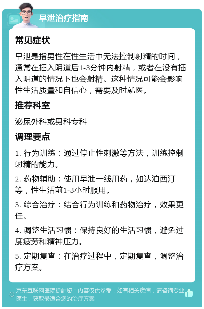 早泄治疗指南 常见症状 早泄是指男性在性生活中无法控制射精的时间，通常在插入阴道后1-3分钟内射精，或者在没有插入阴道的情况下也会射精。这种情况可能会影响性生活质量和自信心，需要及时就医。 推荐科室 泌尿外科或男科专科 调理要点 1. 行为训练：通过停止性刺激等方法，训练控制射精的能力。 2. 药物辅助：使用早泄一线用药，如达泊西汀等，性生活前1-3小时服用。 3. 综合治疗：结合行为训练和药物治疗，效果更佳。 4. 调整生活习惯：保持良好的生活习惯，避免过度疲劳和精神压力。 5. 定期复查：在治疗过程中，定期复查，调整治疗方案。