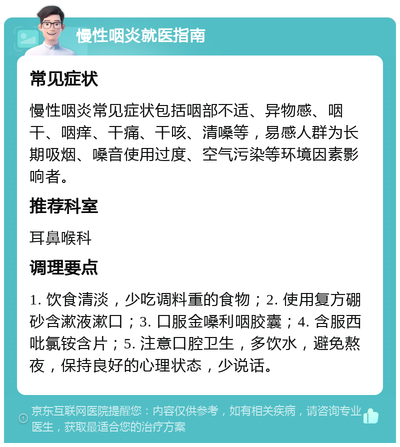 慢性咽炎就医指南 常见症状 慢性咽炎常见症状包括咽部不适、异物感、咽干、咽痒、干痛、干咳、清嗓等，易感人群为长期吸烟、嗓音使用过度、空气污染等环境因素影响者。 推荐科室 耳鼻喉科 调理要点 1. 饮食清淡，少吃调料重的食物；2. 使用复方硼砂含漱液漱口；3. 口服金嗓利咽胶囊；4. 含服西吡氯铵含片；5. 注意口腔卫生，多饮水，避免熬夜，保持良好的心理状态，少说话。