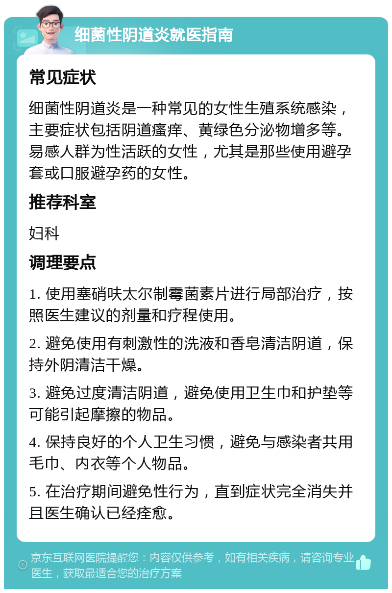 细菌性阴道炎就医指南 常见症状 细菌性阴道炎是一种常见的女性生殖系统感染，主要症状包括阴道瘙痒、黄绿色分泌物增多等。易感人群为性活跃的女性，尤其是那些使用避孕套或口服避孕药的女性。 推荐科室 妇科 调理要点 1. 使用塞硝呋太尔制霉菌素片进行局部治疗，按照医生建议的剂量和疗程使用。 2. 避免使用有刺激性的洗液和香皂清洁阴道，保持外阴清洁干燥。 3. 避免过度清洁阴道，避免使用卫生巾和护垫等可能引起摩擦的物品。 4. 保持良好的个人卫生习惯，避免与感染者共用毛巾、内衣等个人物品。 5. 在治疗期间避免性行为，直到症状完全消失并且医生确认已经痊愈。