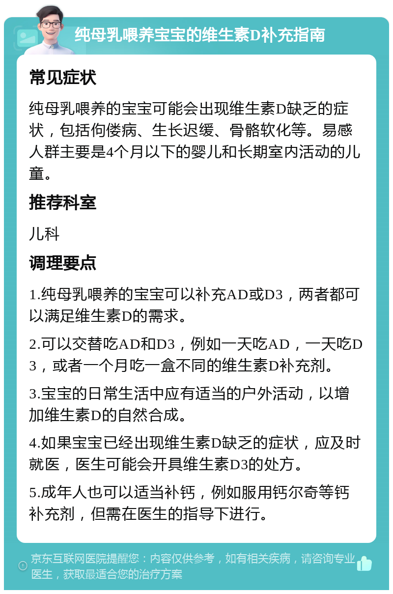 纯母乳喂养宝宝的维生素D补充指南 常见症状 纯母乳喂养的宝宝可能会出现维生素D缺乏的症状，包括佝偻病、生长迟缓、骨骼软化等。易感人群主要是4个月以下的婴儿和长期室内活动的儿童。 推荐科室 儿科 调理要点 1.纯母乳喂养的宝宝可以补充AD或D3，两者都可以满足维生素D的需求。 2.可以交替吃AD和D3，例如一天吃AD，一天吃D3，或者一个月吃一盒不同的维生素D补充剂。 3.宝宝的日常生活中应有适当的户外活动，以增加维生素D的自然合成。 4.如果宝宝已经出现维生素D缺乏的症状，应及时就医，医生可能会开具维生素D3的处方。 5.成年人也可以适当补钙，例如服用钙尔奇等钙补充剂，但需在医生的指导下进行。