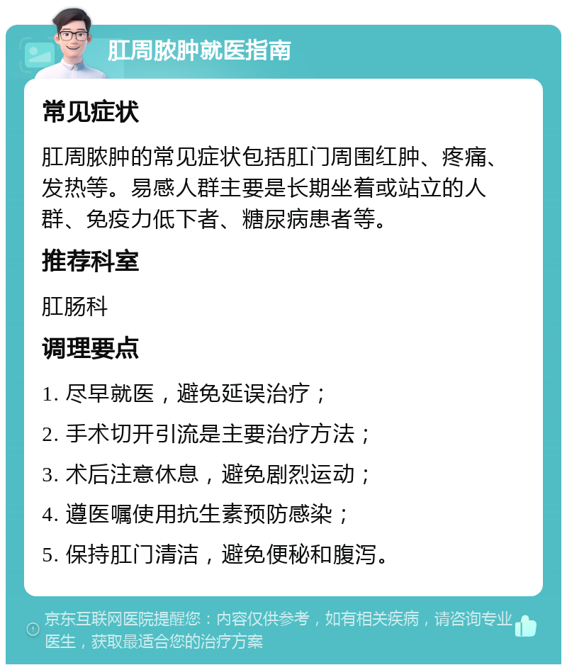 肛周脓肿就医指南 常见症状 肛周脓肿的常见症状包括肛门周围红肿、疼痛、发热等。易感人群主要是长期坐着或站立的人群、免疫力低下者、糖尿病患者等。 推荐科室 肛肠科 调理要点 1. 尽早就医，避免延误治疗； 2. 手术切开引流是主要治疗方法； 3. 术后注意休息，避免剧烈运动； 4. 遵医嘱使用抗生素预防感染； 5. 保持肛门清洁，避免便秘和腹泻。