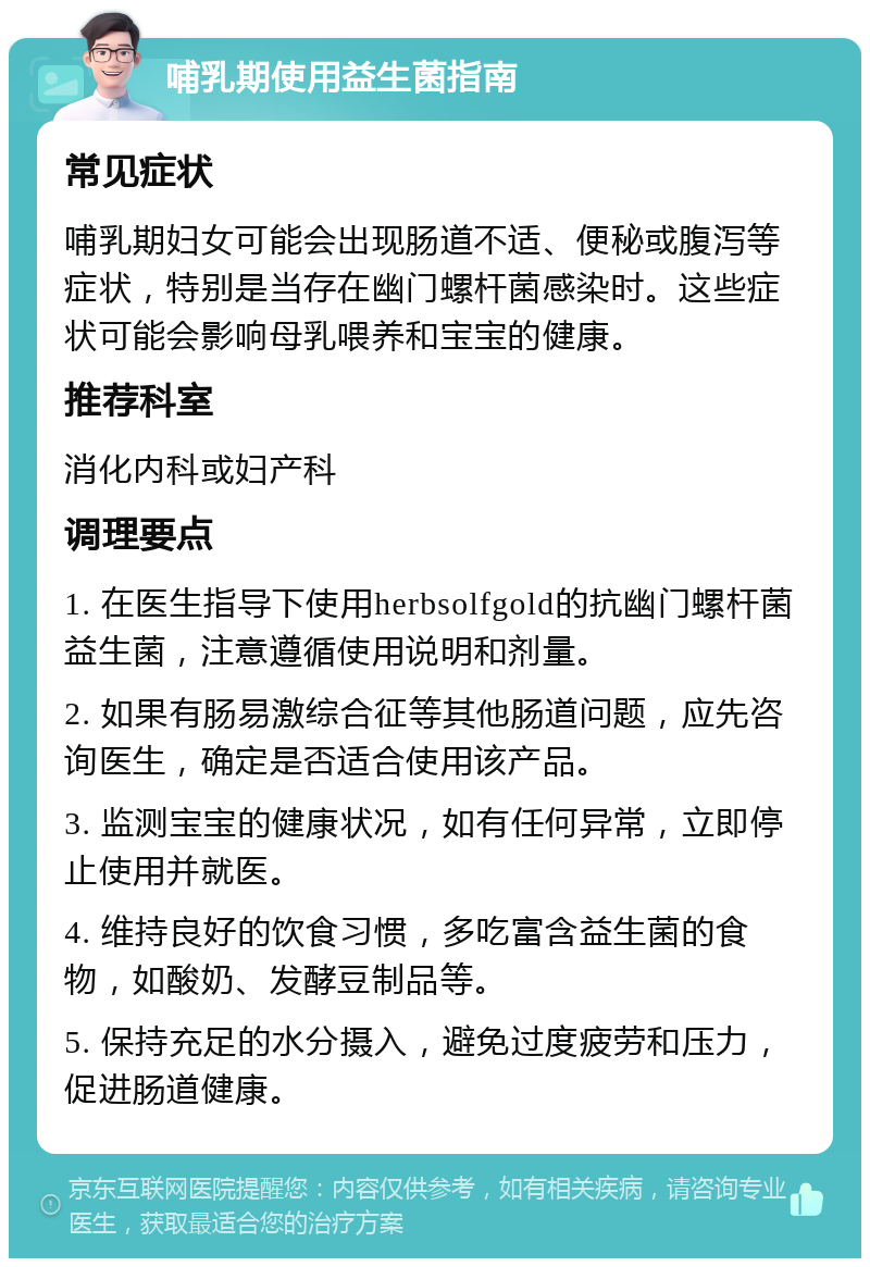 哺乳期使用益生菌指南 常见症状 哺乳期妇女可能会出现肠道不适、便秘或腹泻等症状，特别是当存在幽门螺杆菌感染时。这些症状可能会影响母乳喂养和宝宝的健康。 推荐科室 消化内科或妇产科 调理要点 1. 在医生指导下使用herbsolfgold的抗幽门螺杆菌益生菌，注意遵循使用说明和剂量。 2. 如果有肠易激综合征等其他肠道问题，应先咨询医生，确定是否适合使用该产品。 3. 监测宝宝的健康状况，如有任何异常，立即停止使用并就医。 4. 维持良好的饮食习惯，多吃富含益生菌的食物，如酸奶、发酵豆制品等。 5. 保持充足的水分摄入，避免过度疲劳和压力，促进肠道健康。