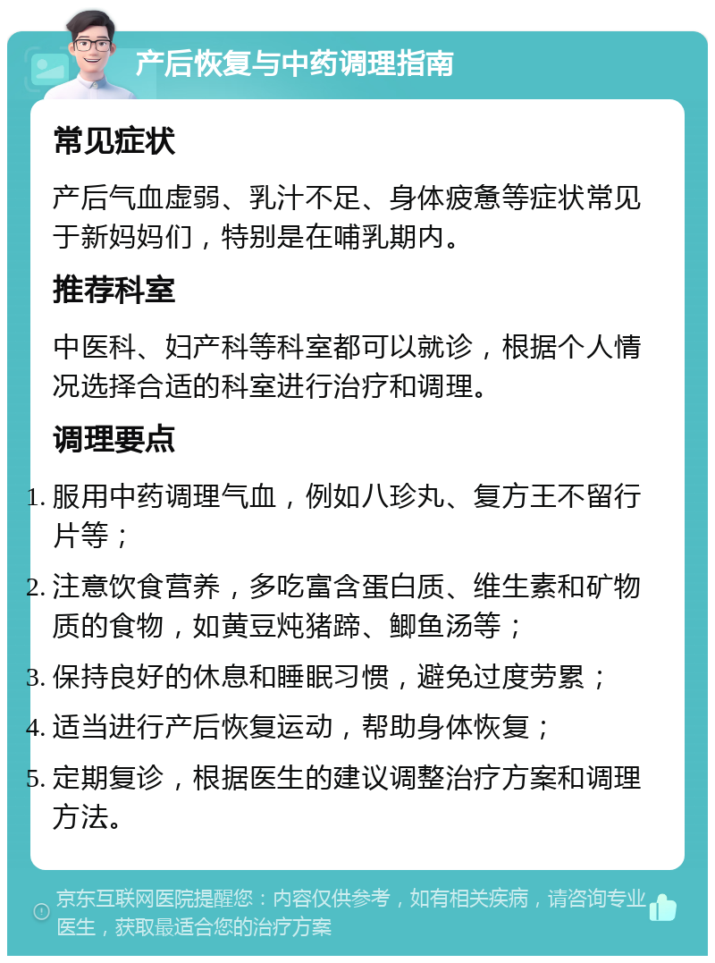 产后恢复与中药调理指南 常见症状 产后气血虚弱、乳汁不足、身体疲惫等症状常见于新妈妈们，特别是在哺乳期内。 推荐科室 中医科、妇产科等科室都可以就诊，根据个人情况选择合适的科室进行治疗和调理。 调理要点 服用中药调理气血，例如八珍丸、复方王不留行片等； 注意饮食营养，多吃富含蛋白质、维生素和矿物质的食物，如黄豆炖猪蹄、鲫鱼汤等； 保持良好的休息和睡眠习惯，避免过度劳累； 适当进行产后恢复运动，帮助身体恢复； 定期复诊，根据医生的建议调整治疗方案和调理方法。