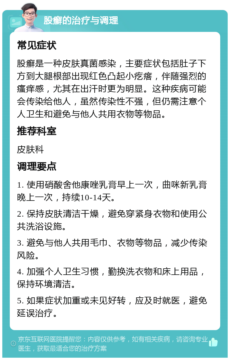 股癣的治疗与调理 常见症状 股癣是一种皮肤真菌感染，主要症状包括肚子下方到大腿根部出现红色凸起小疙瘩，伴随强烈的瘙痒感，尤其在出汗时更为明显。这种疾病可能会传染给他人，虽然传染性不强，但仍需注意个人卫生和避免与他人共用衣物等物品。 推荐科室 皮肤科 调理要点 1. 使用硝酸舍他康唑乳膏早上一次，曲咪新乳膏晚上一次，持续10-14天。 2. 保持皮肤清洁干燥，避免穿紧身衣物和使用公共洗浴设施。 3. 避免与他人共用毛巾、衣物等物品，减少传染风险。 4. 加强个人卫生习惯，勤换洗衣物和床上用品，保持环境清洁。 5. 如果症状加重或未见好转，应及时就医，避免延误治疗。