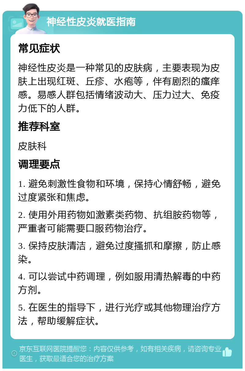 神经性皮炎就医指南 常见症状 神经性皮炎是一种常见的皮肤病，主要表现为皮肤上出现红斑、丘疹、水疱等，伴有剧烈的瘙痒感。易感人群包括情绪波动大、压力过大、免疫力低下的人群。 推荐科室 皮肤科 调理要点 1. 避免刺激性食物和环境，保持心情舒畅，避免过度紧张和焦虑。 2. 使用外用药物如激素类药物、抗组胺药物等，严重者可能需要口服药物治疗。 3. 保持皮肤清洁，避免过度搔抓和摩擦，防止感染。 4. 可以尝试中药调理，例如服用清热解毒的中药方剂。 5. 在医生的指导下，进行光疗或其他物理治疗方法，帮助缓解症状。