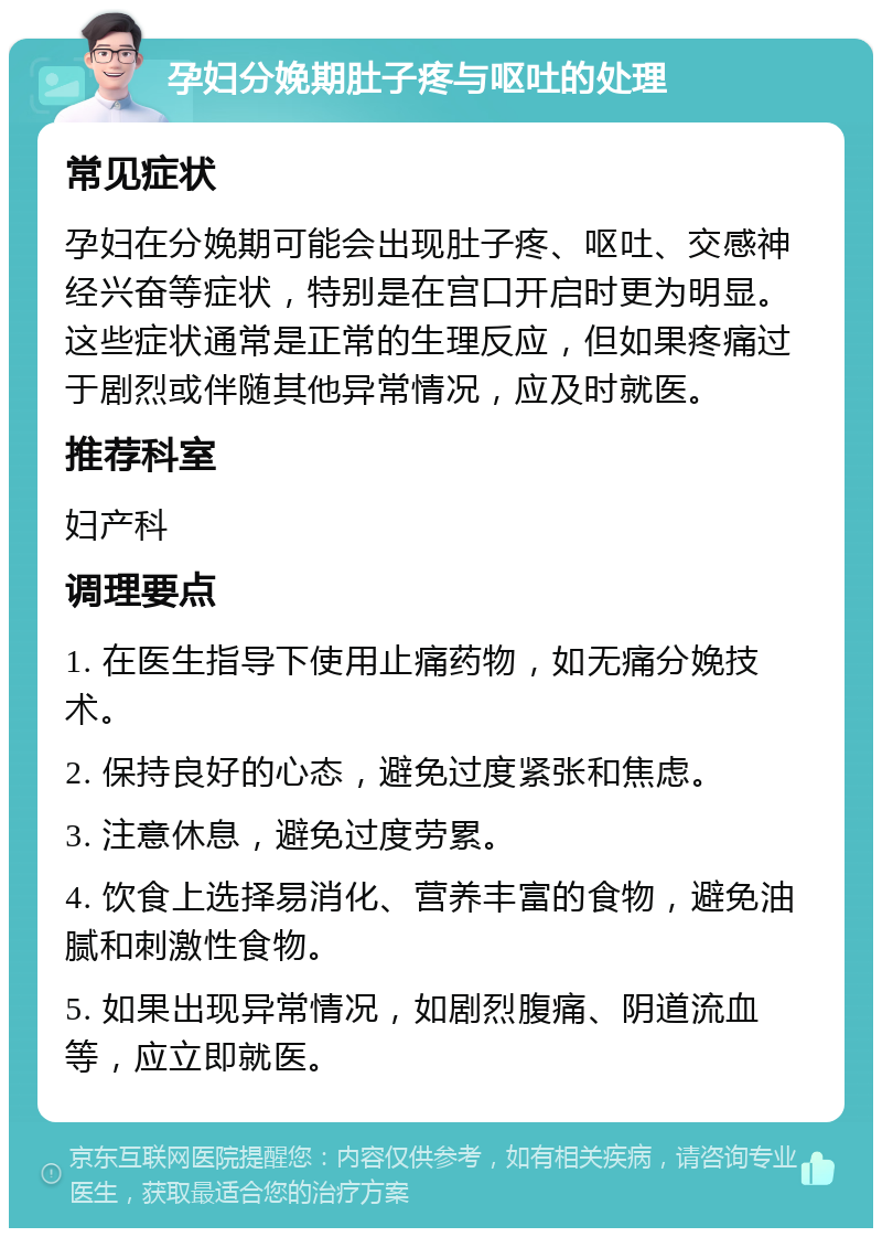 孕妇分娩期肚子疼与呕吐的处理 常见症状 孕妇在分娩期可能会出现肚子疼、呕吐、交感神经兴奋等症状，特别是在宫口开启时更为明显。这些症状通常是正常的生理反应，但如果疼痛过于剧烈或伴随其他异常情况，应及时就医。 推荐科室 妇产科 调理要点 1. 在医生指导下使用止痛药物，如无痛分娩技术。 2. 保持良好的心态，避免过度紧张和焦虑。 3. 注意休息，避免过度劳累。 4. 饮食上选择易消化、营养丰富的食物，避免油腻和刺激性食物。 5. 如果出现异常情况，如剧烈腹痛、阴道流血等，应立即就医。