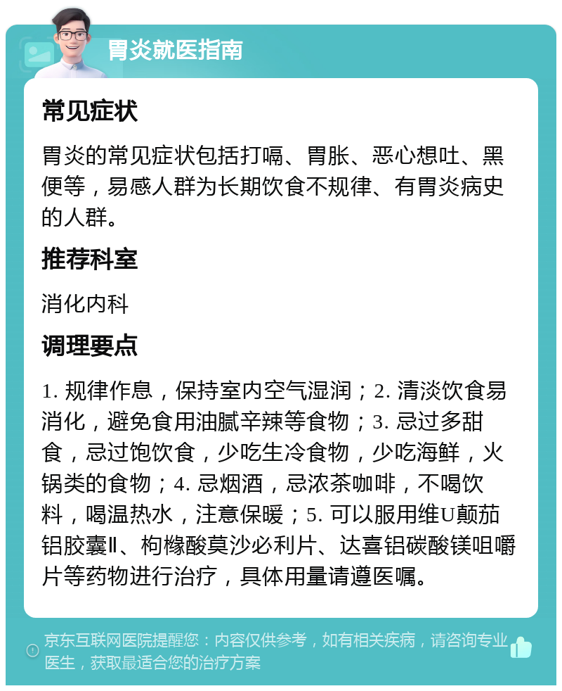 胃炎就医指南 常见症状 胃炎的常见症状包括打嗝、胃胀、恶心想吐、黑便等，易感人群为长期饮食不规律、有胃炎病史的人群。 推荐科室 消化内科 调理要点 1. 规律作息，保持室内空气湿润；2. 清淡饮食易消化，避免食用油腻辛辣等食物；3. 忌过多甜食，忌过饱饮食，少吃生冷食物，少吃海鲜，火锅类的食物；4. 忌烟酒，忌浓茶咖啡，不喝饮料，喝温热水，注意保暖；5. 可以服用维U颠茄铝胶囊Ⅱ、枸橼酸莫沙必利片、达喜铝碳酸镁咀嚼片等药物进行治疗，具体用量请遵医嘱。